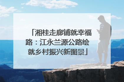 湘桂走廊铺就幸福路：江永兰源公路绘就乡村振兴新图景