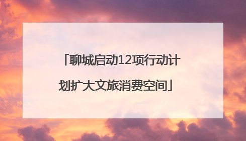 聊城启动12项行动计划扩大文旅消费空间