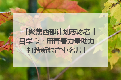 聚焦西部计划志愿者丨吕学亨：用青春力量助力打造新疆产业名片