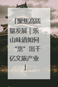 聚焦高质量发展｜乐山味道如何“烹”出千亿文旅产业