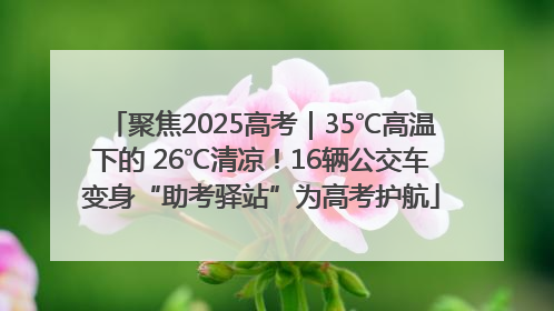 聚焦2025高考｜35℃高温下的 26℃清凉！16辆公交车变身“助考驿站”为高考护航