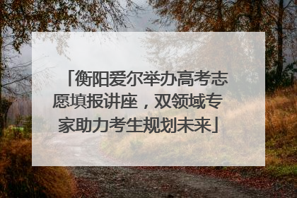 衡阳爱尔举办高考志愿填报讲座，双领域专家助力考生规划未来