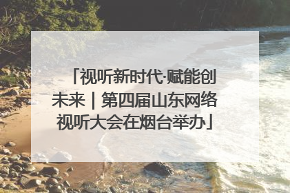 视听新时代·赋能创未来｜第四届山东网络视听大会在烟台举办