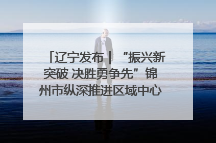 辽宁发布｜“振兴新突破 决胜勇争先”锦州市纵深推进区域中心城市建设 打造高质量发展新增长极