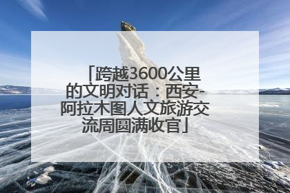 跨越3600公里的文明对话：西安-阿拉木图人文旅游交流周圆满收官
