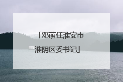 邓萌任淮安市淮阴区委书记