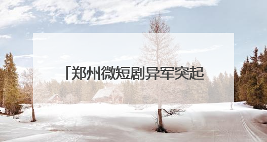 郑州微短剧异军突起：年产3194部，顶级演员日薪3万！