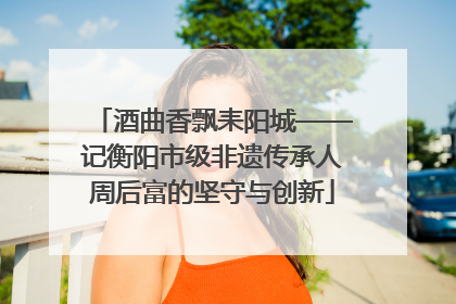 酒曲香飘耒阳城——记衡阳市级非遗传承人周后富的坚守与创新
