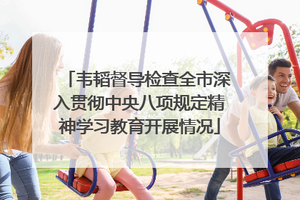 韦韬督导检查全市深入贯彻中央八项规定精神学习教育开展情况