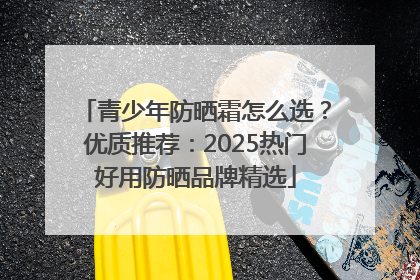 青少年防晒霜怎么选？优质推荐：2025热门好用防晒品牌精选