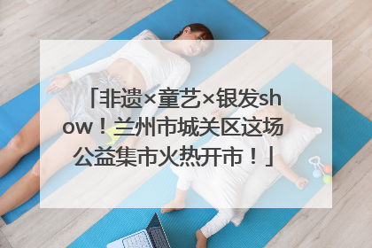 非遗×童艺×银发show！兰州市城关区这场公益集市火热开市！