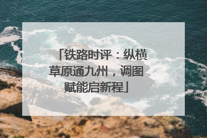 铁路时评：纵横草原通九州，调图赋能启新程