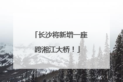 长沙将新增一座跨湘江大桥！