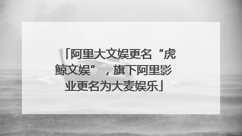阿里大文娱更名“虎鲸文娱”，旗下阿里影业更名为大麦娱乐