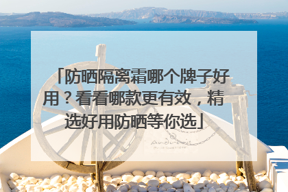 防晒隔离霜哪个牌子好用？看看哪款更有效，精选好用防晒等你选