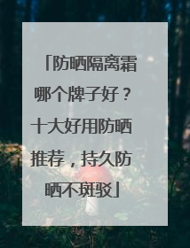 防晒隔离霜哪个牌子好？十大好用防晒推荐，持久防晒不斑驳