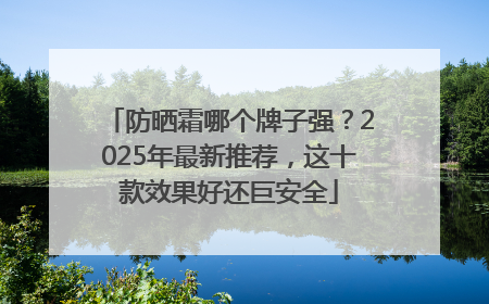 防晒霜哪个牌子强？2025年最新推荐，这十款效果好还巨安全