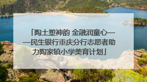 陶土塑神韵 金融润童心——民生银行重庆分行志愿者助力陶家镇小学美育计划