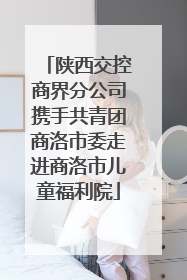 陕西交控商界分公司携手共青团商洛市委走进商洛市儿童福利院
