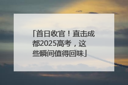 首日收官！直击成都2025高考，这些瞬间值得回味