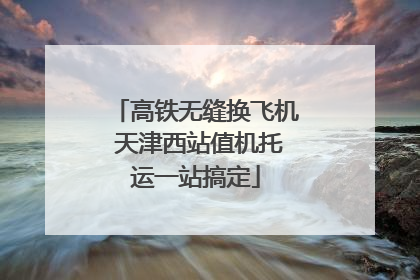 高铁无缝换飞机 天津西站值机托运一站搞定
