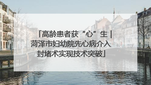 高龄患者获“心”生｜菏泽市妇幼院先心病介入封堵术实现技术突破