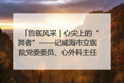 鲁医风采｜心尖上的“舞者”——记威海市立医院党委委员、心外科主任、主任医师景昊