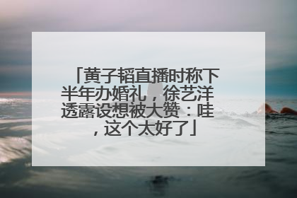 黄子韬直播时称下半年办婚礼，徐艺洋透露设想被大赞：哇，这个太好了