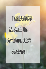 黛肤颜深洁亮白瓶：解锁肌肤透亮密码