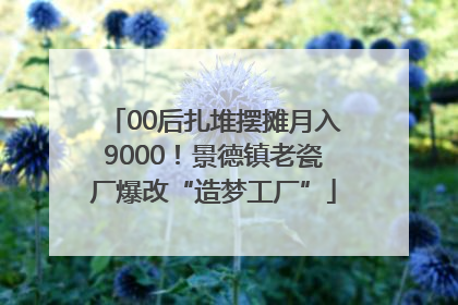 00后扎堆摆摊月入9000！景德镇老瓷厂爆改“造梦工厂”