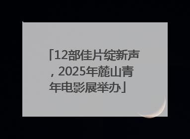 12部佳片绽新声，2025年麓山青年电影展举办