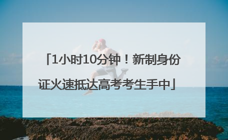 1小时10分钟！新制身份证火速抵达高考考生手中