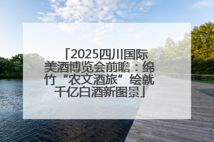 2025四川国际美酒博览会前瞻：绵竹“农文酒旅”绘就千亿白酒新图景