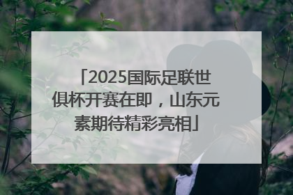 2025国际足联世俱杯开赛在即，山东元素期待精彩亮相