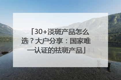 30+淡斑产品怎么选？大户分享：国家唯一认证的祛斑产品