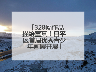 328幅作品描绘童真！昌平区首届优秀青少年画展开展