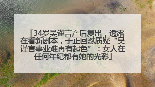 34岁吴谨言产后复出，透露在看新剧本，于正回怼质疑“吴谨言事业难再有起色”：女人在任何年纪都有她的光彩