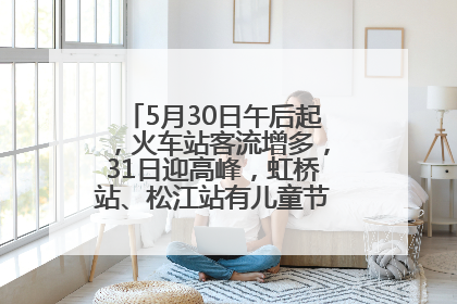 5月30日午后起，火车站客流增多，31日迎高峰，虹桥站、松江站有儿童节和端午亲子活动